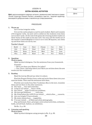 39
Клас
Дата
Lesson 18
Extra-school activities
Цілі: вдосконалювати навички читання, уживання нової лексики в грама-
тичній структурі Present Perfect; розвивати пам’ять, творчий характер;
виховувати доброзичливе ставлення до співрозмовника.
Procedure
1.	 Warm-up
Let’s revise irregular verbs.
Cut out the cards and give a card to each student. Each card consists
of 6 irregular verbs. As each verb is called out the students cross them
out on their cards. At the end of the game the winning student reads out
three forms of the verbs on his/her card. You may call the words out of
the teacher’s board (English or L1) or cut it into 20 squares, mix them
up and draw them out one by one.
Teacher’s board
Build Cost Hurt Choose Cut Feel
Fall Drive Feed Find Get Have
Hide Keep Know Meet Pay Lose
Win Ride Read See Put Think
2.	 Speaking
Work in pairs.
Make up short dialogues. Use the sentences from your homework.
Example:
— Have you done your History for today?
— Yes, I have. And what about you? Have you written down the new
words into the vocabulary?
3.	Reading
Read the text (p.32) and say what it is about.
Find the Present Perfect form verbs and write them down into your
exercise-books. Then read the sentences with them.
Find the new words from New Vocabulary Box in the text, translate
them and use them in the other sentences.
Our team __ very well yesterday.1)	
I sing in our school __ twice a week.2)	
Our school __ helps us with any problems.3)	
We have got different __ __ every day.4)	
My friend plays the violin in our school __ which often __ concerts.5)	
Are you hungry? I have already __ .6)	
My sister always buys __ magazines.7)	
I’ve just visited __ of black and white photographs.8)	
Key: performed, choir, principal, extra-school activities, orchestra,
holds, served food, fashion, an exhibition.
Do Ex. 2, p. 33.
4.	 Listening and speaking
Work in pairs.
Make up short dialogues using prompts in Ex. 3, p. 33.
 