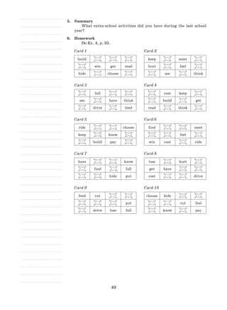 40
5.	 Summary
What extra-school activities did you have during the last school
year?
6.	 Homework
Do Ex. 4, p. 33.
Card 1
build
win get read
hide choose
Card 2
keep meet
hurt feel
see think
Card 3
fall
see have think
drive feed
Card 4
cost keep
build get
read think
Card 5
ride choose
keep know
build pay
Card 6
find meet
feel
win cost ride
Card 7
have know
find fall
hide put
Card 8
lose hurt
get have
cost drive
Card 9
feed cut
put
drive lose fall
Card 10
choose hide
cut feel
know pay
 