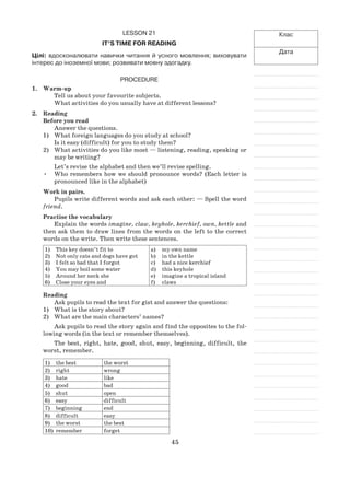 45
Клас
Дата
Lesson 21
It’s time for reading
Цілі: вдосконалювати навички читання й усного мовлення; виховувати
інтерес до іноземної мови; розвивати мовну здогадку.
Procedure
1.	 Warm-up
Tell us about your favourite subjects.
What activities do you usually have at different lessons?
2.	Reading
Before you read
Answer the questions.
1)	 What foreign languages do you study at school?
Is it easy (difficult) for you to study them?
2)	 What activities do you like most — listening, reading, speaking or
may be writing?
Let’s revise the alphabet and then we’ll revise spelling.
•	 Who remembers how we should pronounce words? (Each letter is
pronounced like in the alphabet)
Work in pairs.
Pupils write different words and ask each other: — Spell the word
friend.
Practise the vocabulary
Explain the words imagine, claw, keyhole, kerchief, own, kettle and
then ask them to draw lines from the words on the left to the correct
words on the write. Then write these sentences.
1)	 This key doesn’t fit to
2)	 Not only cats and dogs have got
3)	 I felt so bad that I forgot
4)	 You may boil some water
5)	 Around her neck she
6)	 Close your eyes and
a)	 my own name
b)	 in the kettle
c)	 had a nice kerchief
d)	 this keyhole
e)	 imagine a tropical island
f)	 claws
Reading
Ask pupils to read the text for gist and answer the questions:
What is the story about?1)	
What are the main characters’ names?2)	
Ask pupils to read the story again and find the opposites to the fol-
lowing words (in the text or remember themselves).
The best, right, hate, good, shut, easy, beginning, difficult, the
worst, remember.
1)	 the best the worst
2)	 right wrong
3)	 hate like
4)	 good bad
5)	 shut open
6)	 easy difficult
7)	 beginning end
8)	 difficult easy
9)	 the worst the best
10)	 remember forget
 