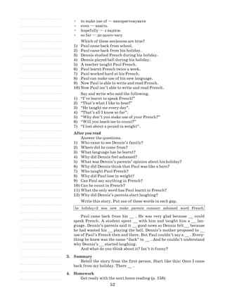 52
•	 to make use of — використовувати
•	 even — навіть
•	 hopefully — з надією
•	 so far — до цього часу
Which of these sentences are true?
1)	 Paul came back from school.
2)	 Paul came back from his holiday.
3)	 Dennis studied French during his holiday.
4)	 Dennis played ball during his holiday.
5)	 A teacher taught Paul French.
6)	 Paul learnt French twice a week.
7)	 Paul worked hard at his French.
8)	 Paul can make use of his new language.
9)	 Now Paul is able to write and read French.
10)	Now Paul isn’t able to write and read French.
Say and write who said the following.
1)	 “I’ve learnt to speak French!”
2)	 “That’s what I like to hear!”
3)	 “He taught me every day”.
4)	 “That’s all I know so far”.
5)	 “Why don’t you make use of your French?”
6)	 “Will you teach me to count?”
7)	 “I lost about a pound in weight”.
After you read
Answer the questions.
1)	 Who came to see Dennis’s family?
2)	 Where did he come from?
3)	 What language has he learnt?
4)	 Why did Dennis feel ashamed?
5)	 What was Dennis’s parents’ opinion about his holiday?
6)	 Why did Dennis think that Paul was like a hero?
7)	 Who taught Paul French?
8)	 Why did Paul lose in weight?
9)	 Can Paul say anything in French?
10)	Can he count in French?
11)	What the only word has Paul learnt in French?
12)	Why did Dennis’s parents start laughing?
Write this story. Put one of these words in each gap.
he holiday×2 was new make parents summer ashamed word French
Paul came back from his __ . He was very glad because __ could
speak French. A student spent __ with him and taught him a __ lan-
guage. Dennis’s parents said it __ good news so Dennis felt __ because
he had wasted his __ playing the ball. Dennis’s mother proposed to __
use of Paul’s French then and there. But Paul couldn’t say a __ . Every-
thing he knew was the name “Jack” in __ . And he couldn’t understand
why Dennis’s __ started laughing.
And what do you think about it? Isn’t it funny?
3.	 Summary
Retell the story from the first person. Start like this: Once I came
back from my holiday. There __ .
4.	 Homework
Get ready with the next home reading (p. 158)
 