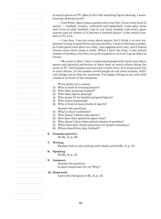 58
to watch sports on TV. Best of all I like watching figure skating. I some-
times go skating myself.
— I am Peter. Sport plays a great role in my life. I love every kind of
sports — football, hockey, volleyball and basketball. I also play chess
and I love to play football. I go to our local football club every spare
minute and my dream is to become a football player. I also watch foot-
ball on TV a lot.
— I am Ann. I am not crazy about sports, but I think it is very im-
portant to keep in good form and stay healthy. I want to become a model,
so I take great care about my body. I go jogging every day, and I attend
fitness room three times a week. When I have the time, I also attend
classes of aerobics, but they are quite expensive, so I can’t go as often as
I want.
— My name is Alex. I don’t understand people who think only about
sports and physical perfection of their body or watch others doing the
same on TV. Such people miss out a lot in their lives. It is much more fun
to train brains. In the modern world people do not need muscles, diffi-
cult things can be done by machines. I’m happy sitting on my sofa with
a book or in front of the computer.
Write down only a name.
1)	 Who is fond of training brains?
2)	 Who likes training football?
3)	 Who likes figure skating?
4)	 Who keeps fit for health and good figure?
5)	 Who hates competing?
6)	 Who is fond of many kinds of sports?
Answer the questions.
1)	 What is Ann’s ambition?
2)	 Why doesn’t Alison like sports?
3)	 How does Alex spend his spare time?
4)	 Why doesn’t Ann often attend classes of aerobics?
5)	 What does Alex think important for people nowadays?
6)	 Where does Peter play football?
6.	 Grammar practice
Do Ex. 3, p. 46.
7.	 Writing
Explain how to use nothing and nobody and do Ex. 5, p. 47.
8.	 Speaking
Do Ex. 6, p. 47.
9.	 Summary
Answer the question:
Is sport important for us? Why?
10.	Homework
Learn the dialogues in Ex. 6, p. 47.
 