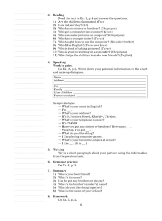 6
3.	Reading
Read the text in Ex. 1, p.4 and answer the questions.
Are the children classmates? (1)	 Yes)
How old are they? (2)	 11)
Who has no sisters or brothers? (3)	 Chrystyna)
Who got a computer last summer? (4)	 Ivan)
Who can make pictures on computer? (5)	 Chrystyna)
Who has a younger sister? (6)	 Taras)
Who taught Ivan to use the computer? (7)	 His elder brother)
Who likes English? (8)	 Taras and Ivan)
Who is fond of taking pictures? (9)	 Taras)
Who is good at working on a computer? (10)	 Chrystyna)
What helps the children to make new friends? (11)	 English)
4.	 Speaking
Work in pairs.
Do Ex. 2, p.5. Write down your personal information in the chart
and make up dialogues.
Name_________________________________________________________
Address _______________________________________________________
_____________________________________________________________
Tel. __________________________________________________________
Family _ ______________________________________________________
Likes /Dislikes _________________________________________________
Favourite subject _______________________________________________
Sample dialogue
— What’s your name in English?
— I’m __ .
— What’s your address?
— It’s 5, Ivanova Street, Kharkiv, Ukraine.
— What’s your telephone number?
— It’s 764589
— Have you got any sisters or brothers? How many __ .
— Yes (No). I’ve got __ .
— What do you like doing?
— I like playing computer games.
— What’s your favourite subject at school?
— I like __ . (It is __ )
5.	 Writing
Write a short paragraph about your partner using the information
from the previous task.
6.	 Grammar practice
Do Ex. 4, p. 5.
7.	 Summary
Who’s your best friend?1)	
What’s his name?2)	
Has he got any brothers or sisters?3)	
What’s his brother’s (sister’s) name?4)	
What do you like doing together?5)	
What is the name of your school?6)	
8.	 Homework
Do Ex. 5, p. 5.
 
