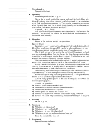 64
Work in pairs.
Translate the text.
4.	 Speaking
Learn the proverb in Ex. 2, p. 53.
Write the proverb on the blackboard and read it aloud. Then ask:
What Ukrainian equivalent can you give? (Здоровий дух в здоровому
тілі). Ask pupils to comment on it. Then pupils repeat the new words
after you and then read the proverb aloud chorally. After that ask pu-
pils to close their eyes. Rub some words off.
A sound __ in a __ body.
Ask pupils to open their eyes and read the proverb. Pupils repeat the
proverb. Then you rub the rest of the words and ask pupils to repeat it
once more from memory.
5.	 Listening
Listen to the text and answer the questions.
Sport in Britain
Sport plays a very important part in people’s lives in Britain. About
29 million people over the age of 16 regularly take part in sport or exer-
cise. For many people sport is the main form of entertainment.
The British are one of the best in the world in different sports. Such
sports events as the Final Cup, the Derby, the Boat Race are watched on
television by millions of people. For example, Wimbledon is not just
a tennis tournament. It means summer fashion.
The game associated with England is cricket. It is much more than just
a sport; it is symbolized a way of life. It is the national English game.
Rugby football has existed in Britain since the beginning of the 19th
century, when a teacher at Rugby school, while playing football, decid-
ed it would be better to pick up the ball and run with it.
Traditionally,thefavouritesportsoftheupperclassarehunting,shoot-
ing and fishing. The most widespread form of hunting is fox-hunting.
Horse racing is a very popular sport in Britain. This sport became
known as “the sport of kings” in the 17th century.
Almost every sport is played in Britain. Hockey and basketball are
becoming very popular.
Answer the questions.
Is sport important for the British?1)	
What kinds of sports are mentioned in the text?2)	
When does Wimbledon take place?3)	
Which game can we ca4)	 ll the national one?
What is the difference between football and rugby football?5)	
How do you think why horse racing was called “the sport of kings”?6)	
6.	Reading
Do Ex. 3, p. 53.
7.	 Summary
What do you like doing?1)	
What sport are you fond of?2)	
What sport is your friend good at?3)	
Wh4)	 at sports are you and your friends keen on?
Read the poem in Ex. 4, p. 53.
8.	 Homework
Learn the poem by heart.
 