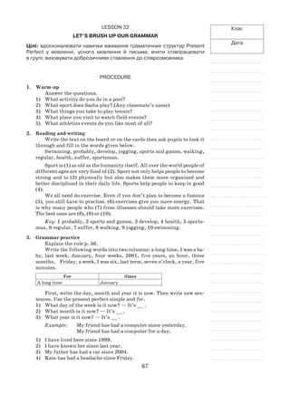 67
Клас
Дата
Lesson 32
Let’s brush up our grammar
Цілі: вдосконалювати навички вживання граматичних структур Present
Perfect у мовленні, усного мовлення й письма; вчити співпрацювати
в групі; виховувати доброзичливе ставлення до співрозмовника.
Procedure
1.	 Warm-up
Answer the questions.
What activity do you do in a pool?1)	
What sport does Sasha play? (Any classmate’s name)2)	
What things you take to play tennis?3)	
What place you visit to watch field events?4)	
What athletics events do you like most of all?5)	
2.	Reading and writing
Write the text on the board or on the cards then ask pupils to look it
through and fill in the words given below.
Swimming, probably, develop, jogging, sports and games, walking,
regular, health, suffer, sportsman.
Sport is (1) as old as the humanity itself. All over the world people of
different ages are very fond of (2). Sport not only helps people to become
strong and to (3) physically but also makes them more organized and
better disciplined in their daily life. Sports help people to keep in good
(4).
We all need do exercise. Even if you don’t plan to become a famous
(5), you still have to practise. (6) exercises give you more energy. That
is why many people who (7) from illnesses should take more exercises.
The best ones are (8), (9) or (10).
Key: 1 probably, 2 sports and games, 3 develop, 4 health, 5 sports-
man, 6 regular, 7 suffer, 8 walking, 9 jogging, 10 swimming.
3.	 Grammar practice
Explain the rule p. 56.
Write the following words into two columns: a long time, I was a ba-
by, last week, January, four weeks, 2001, five years, an hour, three
months,	 Friday, a week, I was six, last term, seven o’clock, a year, five
minutes.
For Since
A long time January
First, write the day, month and year it is now. Then write new sen-
tences. Use the present perfect simple and for.
What day of the week is it now? — It’s __ .1)	
What month is it now? — It’s __ .2)	
What year is it now? — It’s __ .3)	
Example:	 My friend has had a computer since yesterday.
		 My friend has had a computer for a day.
1)	 I have lived here since 1999.
2)	 I have known her since last year.
3)	 My father has had a car since 2004.
4)	 Kate has had a headache since Friday.
 