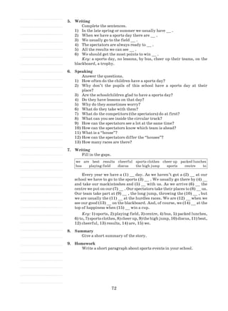 72
5.	 Writing
Complete the sentences.
1)	 In the late spring or summer we usually have __ .
2)	 When we have a sports day there are __ .
3)	 We usually go to the field __ .
4)	 The spectators are always ready to __ .
5)	 All the results we can see __ .
6)	 We should get the most points to win __ .
Key: a sports day, no lessons, by bus, cheer up their teams, on the
blackboard, a trophy.
6.	 Speaking
Answer the questions.
1)	 How often do the children have a sports day?
2)	 Why don’t the pupils of this school have a sports day at their
place?
3)	 Are the schoolchildren glad to have a sports day?
4)	 Do they have lessons on that day?
5)	 Why do they sometimes worry?
6)	 What do they take with them?
7)	 What do the competitors (the spectators) do at first?
8)	 What can you see inside the circular track?
9)	 How can the spectators see a lot at the same time?
10)	How can the spectators know which team is ahead?
11)	What is a “house”?
12)	How can the spectators differ the “houses”?
13)	How many races are there?
7.	 Writing
Fill in the gaps.
we are best results cheerful sports clothes cheer up packed lunches
bus playing field discus the high jump sports centre to
Every year we have a (1) __ day. As we haven’t got a (2) __ at our
school we have to go to the sports (3) __ . We usually go there by (4) __
and take our mackintoshes and (5) __ with us. As we arrive (6) __ the
centre we put on our (7) __ . Our spectators take their places to (8) __ us.
Our team take part at (9) __ , the long jump, throwing the (10) __ , but
we are usually the (11) __ at the hurdles races. We are (12) __ when we
see our good (13) __ on the blackboard. And, of course, we (14) __ at the
top of happiness when (15) __ win a cup.
Key: 1) sports, 2) playing field, 3) centre, 4) bus, 5) packed lunches,
6) to, 7) sports clothes, 8) cheer up, 9) the high jump, 10) discus, 11) best,
12) cheerful, 13) results, 14) are, 15) we.
8.	 Summary
Give a short summary of the story.
9.	 Homework
Write a short paragraph about sports events in your school.
 