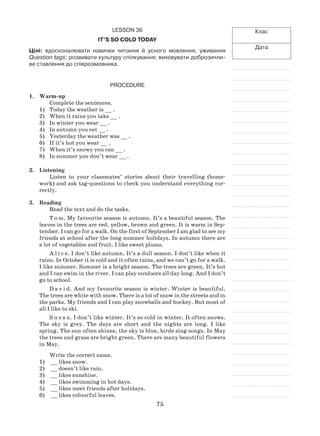 75
Клас
Дата
Lesson 36
It’s so cold today
Цілі: вдосконалювати навички читання й усного мовлення, уживання
Question tags; розвивати культуру спілкування; виховувати доброзичли-
ве ставлення до співрозмовника.
Procedure
1.	 Warm-up
Complete the sentences.
Today the weather is __ .1)	
When it rains you take __ .2)	
In winter you wear __ .3)	
In autumn you eat __ .4)	
Yesterday the weather was __ .5)	
If it’s hot you wear __ .6)	
When it’s snowy you can __ .7)	
In summer you don’t wear __ .8)	
2.	 Listening
Listen to your classmates’ stories about their travelling (home-
work) and ask tag-questions to check you understand everything cor-
rectly.
3.	Reading
Read the text and do the tasks.
T o m. My favourite season is autumn. It’s a beautiful season. The
leaves in the trees are red, yellow, brown and green. It is warm in Sep-
tember. I can go for a walk. On the first of September I am glad to see my
friends at school after the long summer holidays. In autumn there are
a lot of vegetables and fruit. I like sweet plums.
A l i c e. I don’t like autumn. It’s a dull season. I don’t like when it
rains. In October it is cold and it often rains, and we can’t go for a walk.
I like summer. Summer is a bright season. The trees are green. It’s hot
and I can swim in the river. I can play outdoors all day long. And I don’t
go to school.
D a v i d. And my favourite season is winter. Winter is beautiful.
The trees are white with snow. There is a lot of snow in the streets and in
the parks. My friends and I can play snowballs and hockey. But most of
all I like to ski.
S u s a n. I don’t like winter. It’s so cold in winter. It often snows.
The sky is grey. The days are short and the nights are long. I like
spring. The sun often shines, the sky is blue, birds sing songs. In May
the trees and grass are bright green. There are many beautiful flowers
in May.
Write the correct name.
1)	 __ likes snow.
2)	 __ doesn’t like rain.
3)	 __ likes sunshine.
4)	 __ likes swimming in hot days.
5)	 __ likes meet friends after holidays.
6)	 __ likes colourful leaves.
 