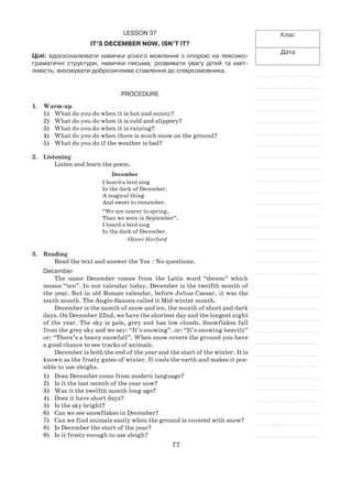 77
Клас
Дата
Lesson 37
It’s December now, isn’t it?
Цілі: вдосконалювати навички усного мовлення з опорою на лексико-
граматичні структури, навички письма; розвивати увагу дітей та кміт-
ливість; виховувати доброзичливе ставлення до співрозмовника.
Procedure
1.	 Warm-up
What do you do when it is hot and sunny?1)	
What do you do when it is cold and slippery?2)	
What do you do when it is raining?3)	
What do you do when there is much snow on the ground?4)	
What do you do if the weather is bad?5)	
2.	 Listening
Listen and learn the poem.
December
I heard a bird sing
In the dark of December.
A magical thing
And sweet to remember.
“We are nearer to spring,
Than we were in September”,
I heard a bird sing
In the dark of December.
Oliver Herford
3.	Reading
Read the text and answer the Yes / No questions.
December
The name December comes from the Latin word “decem” which
means “ten”. In our calendar today, December is the twelfth month of
the year. But in old Roman calendar, before Julius Caesar, it was the
tenth month. The Anglo-Saxons called it Mid-winter month.
December is the month of snow and ice, the month of short and dark
days. On December 22nd, we have the shortest day and the longest night
of the year. The sky is pale, grey and has low clouds. Snowflakes fall
from the grey sky and we say: “It’s snowing”. or: “It’s snowing heavily”
or: “There’s a heavy snowfall”. When snow covers the ground you have
a good chance to see tracks of animals.
December is both the end of the year and the start of the winter. It is
known as the frosty gates of winter. It cools the earth and makes it pos-
sible to use sleighs.
Does December come from modern language?1)	
Is it the last month of the year now?2)	
Was it the twelfth month long ago?3)	
Does it have short days?4)	
Is the sky bright?5)	
Can we see snowflakes in December?6)	
Can we find animals easily when the ground is covered with snow?7)	
Is December the start of the year?8)	
Is it frosty enough to use sleigh?9)	
 