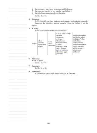 80
6)	 Each country has its own customs and holidays.
7)	 Each person has his or her special own holiday.
8)	 Each holiday depends only on the date.
Do Ex. 2, p. 65.
4.	 Speaking
Do Ex. 3, p. 65 and then make up sentences according to the example.
Example: In (country) people usually celebrate (holiday) on the
(date).
5.	 Writing
Make up sentences and write them down.
People
often
usually
sometimes
always
have
make
decorate
a lot of tasty things
parades
fireworks
a picnic
their houses
Christmas tree
a party
greeting cards
fancy dresses
jack-o’-lanterns
chocolate eggs
presents
on Christmas Day
on Mother’s Day
on Father’s Day
on holiday
on Halloween
on Christmas Eve
on my birthday
at Christmas
at weekend
at Easter
6.	 Speaking
Work in pairs.
Do Ex. 4, p. 65.
7.	 Summary
Do Ex. 5. p. 65.
8.	 Homework
Write a short paragraph about holidays in Ukraine.
 