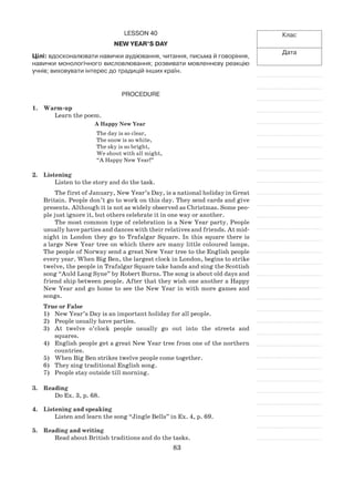 83
Клас
Дата
Lesson 40
New Year’s Day
Цілі: вдосконалювати навички аудіювання, читання, письма й говоріння,
навички монологічного висловлювання; розвивати мовленнєву реакцію
учнів; виховувати інтерес до традицій інших країн.
Procedure
1.	 Warm-up
Learn the poem.
A Happy New Year
The day is so clear,
The snow is so white,
The sky is so bright,
We shout with all might,
“A Happy New Year!”
2.	 Listening
Listen to the story and do the task.
The first of January, New Year’s Day, is a national holiday in Great
Britain. People don’t go to work on this day. They send cards and give
presents. Although it is not as widely observed as Christmas. Some peo-
ple just ignore it, but others celebrate it in one way or another.
The most common type of celebration is a New Year party. People
usually have parties and dances with their relatives and friends. At mid-
night in London they go to Trafalgar Square. In this square there is
a large New Year tree on which there are many little coloured lamps.
The people of Norway send a great New Year tree to the English people
every year. When Big Ben, the largest clock in London, begins to strike
twelve, the people in Trafalgar Square take hands and sing the Scottish
song “Auld Lang Syne” by Robert Burns. The song is about old days and
friend ship between people. After that they wish one another a Happy
New Year and go home to see the New Year in with more games and
songs.
True or False
1)	 New Year’s Day is an important holiday for all people.
2)	 People usually have parties.
3)	 At twelve o’clock people usually go out into the streets and
squares.
4)	 English people get a great New Year tree from one of the northern
countries.
5)	 When Big Ben strikes twelve people come together.
6)	 They sing traditional English song.
7)	 People stay outside till morning.
3.	Reading
Do Ex. 3, p. 68.
4.	 Listening and speaking
Listen and learn the song “Jingle Bells” in Ex. 4, p. 69.
5.	Reading and writing
Read about British traditions and do the tasks.
 