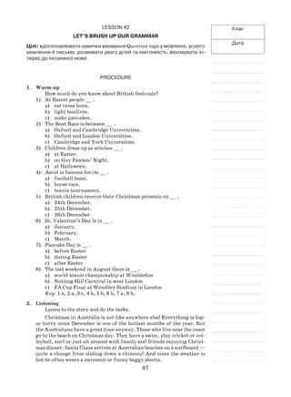 87
Клас
Дата
Lesson 42
Let’s brush up our grammar
Цілі: вдосконалювати навички вживання Question tags у мовленні, усного
мовлення й письма; розвивати увагу дітей та кмітливість; виховувати ін-
терес до іноземної мови.
Procedure
1.	 Warm-up
How much do you know about British festivals?
1)	 At Easter people __ .
a)	 eat cross buns.
b)	 light bonfires.
c)	 make pancakes.
2)	 The Boat Race is between __ .
a)	 Oxford and Cambridge Universities.
b)	 Oxford and London Universities.
c)	 Cambridge and York Universities.
3)	 Children dress up as witches __ .
a)	 at Easter.
b)	 on Guy Fawkes’ Night.
c)	 at Halloween.
4)	 Ascot is famous for its __ .
a)	 football team.
b)	 horse race.
c)	 tennis tournament.
5)	 British children receive their Christmas presents on __ .
a)	 24th December.
b)	 25th December.
c)	 26th December.
6)	 St. Valentine’s Day is in __ .
a)	 January.
b)	 February.
c)	 March.
7)	 Pancake Day is __ .
a)	 before Easter
b)	 during Easter
c)	 after Easter
8)	 The last weekend in August there is __ .
a)	 world tennis championship at Wimbledon
b)	 Notting Hill Carnival in west London
c)	 FA Cup Final at Wembley Stadium in London
Key: 1 a, 2 a, 3 c, 4 b, 5 b, 6 b, 7 a, 8 b.
2.	 Listening
Listen to the story and do the tasks.
Christmas in Australia is not like anywhere else! Everything is top-
sy-turvy since December is one of the hottest months of the year. But
the Australians have a great time anyway. Those who live near the coast
go to the beach on Christmas day. They have a swim, play cricket or vol-
leyball, surf or just sit around with family and friends enjoying Christ-
mas dinner. Santa Claus arrives at Australian beaches on a surfboard —
quite a change from sliding down a chimney! And since the weather is
hot he often wears a swimsuit or funny baggy shorts.
 