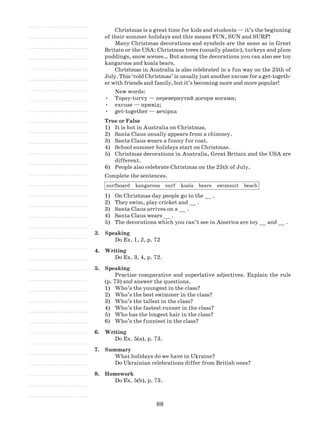 88
Christmas is a great time for kids and students — it’s the beginning
of their summer holidays and this means FUN, SUN and SURF!
Many Christmas decorations and symbols are the same as in Great
Britain or the USA: Christmas trees (usually plastic), turkeys and plum
puddings, snow scenes… But among the decorations you can also see toy
kangaroos and koala bears.
Christmas in Australia is also celebrated in a fun way on the 25th of
July. This ‘cold Christmas’ is usually just another excuse for a get-togeth-
er with friends and family, but it’s becoming more and more popular!
New words:
•	 Topsy-turvy — перевернутий догори ногами;
•	 excuse — привід;
•	 get-together — вечірка
True or False
1)	 It is hot in Australia on Christmas.
2)	 Santa Claus usually appears from a chimney.
3)	 Santa Claus wears a funny fur coat.
4)	 School summer holidays start on Christmas.
5)	 Christmas decorations in Australia, Great Britain and the USA are
different.
6)	 People also celebrate Christmas on the 25th of July.
Complete the sentences.
surfboard kangaroos surf koala bears swimsuit beach
1)	 On Christmas day people go to the __ .
2)	 They swim, play cricket and __ .
3)	 Santa Claus arrives on a __ .
4)	 Santa Claus wears __ .
5)	 The decorations which you can’t see in America are toy __ and __ .
3.	 Speaking
Do Ex. 1, 2, p. 72
4.	 Writing
Do Ex. 3, 4, p. 72.
5.	 Speaking
Practise comparative and superlative adjectives. Explain the rule
(p. 73) and answer the questions.
Who’s the youngest in the class?1)	
Who’s the best swimmer in the class?2)	
Who’s the tallest in the class?3)	
Who’s the fastest runner in the class?4)	
Who has the longest hair in the class?5)	
Who’s the funniest in the class?6)	
6.	 Writing
Do Ex. 5(a), p. 73.
7.	 Summary
What holidays do we have in Ukraine?
Do Ukrainian celebrations differ from British ones?
8.	 Homework
Do Ex. 5(b), p. 73.
 