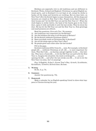 90
Holidays are especially rich in old traditions and are different in
Scotland, Wales, Ireland and England. Christmas is a great English na-
tional party, and in Scotland it is not kept at all, except by clerks in
banks; all the shops and factories are working. But six days later, on
New Year’s Eve the Scotch begin to enjoy themselves. All the shops and
factories are closed on New Year’s Day. People invite their friends to
their houses and “sit the Old Year out and the New Year in”. When the
clock begins to strike twelve, the head of the family goes to the front
door, opens it wide and holds it until the last stroke. Then he shuts the
door. He has let the Old Year out and the New Year in. Now greetings
and small presents are offered.
Read the questions. Give only Yes / No answers.
Are traditions very important for the British?1)	
Are the holidays the same in all the parts of Britain?2)	
Do the Scotch celebrate Christmas widely?3)	
Does everybody work on Christmas Day in Scotland?4)	
Are all the shops open on New Year’s Day?5)	
Do people greet each other after the last stroke?6)	
Fill in the gaps.
Scottish traditions differ from (1) __ ones. For example, in Scotland
people (2) __ celebrate Christmas at all. (3) __ is more important for
them. They don’t (4) __ on that	day and get together to (5) __ this holi-
day. They have a funny (6) __ to let the Old Year out and to let the New
Year in. Imagine the situation: the clock is striking (7) __ , you are	
opening the (8) __ and after the last stroke you (9) __ it not to let the
New Year run away. Isn’t it amazing!
Key: 1) English, 2) don’t, 3) new Year’s Day, 4) work, 5) celebrate,
6) tradition, 7) twelve, 8) front door, 9) close.
5.	 Writing
Do Ex. 3, p. 74.
6.	 Summary
Answer the questions (p. 75).
7.	 Homework
Make a calendar for an English-speaking friend to show what hap-
pens in Ukraine during the year.
 