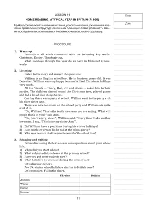 91
Клас
Дата
Lesson 44
Home Reading. A Typical Year in Britain (p.160)
Цілі:вдосконалюватинавичкичитання,усногомовлення,уживанняв мов­
ленні граматичних структур і лексичних одиниць із теми, розвивати вмін-
ня послідовно висловлюватися іноземною мовою, мовну здогадку.
Procedure
1.	 Warm-up
Brainstorm all words connected with the following key words:
Christmas, Easter, Thanksgiving.
What holidays through the year do we have in Ukraine? (Home-
work)
2.	 Listening
Listen to the story and answer the questions:
William is an English schoolboy. He is fourteen years old. It was
December. William was very happy because he liked Christmas holidays
very much.
All his friends — Henry, Rob, Jill and others — asked him to their
parties. The children danced round the Christmas tree, played games
and had a lot of nice things to eat.
One day there was a party at school. William went to the party with
his elder sister Ann.
There was nice ice-cream at the school party and William ate quite
a lot of it.
“Oh, William! This is the tenth ice-cream you are eating. What will
people think of you?” said Ann.
“Oh, don’t worry, sister”, William said. “Every time I take another
ice-cream, I say, ‘This is for my sister Ann’”.
Did William have a good time during his winter holidays?1)	
How much ice-cream did he eat at the school party?2)	
Why was he sure that the people wouldn’t laugh at him?3)	
3.	 Speaking and writing
Before discussing the text answer some questions about your school
life.
When did you start school?1)	
What subjects did you learn at the primary school?2)	
Have you got more subjects now?3)	
What holidays do you have during the school year?4)	
Let’s discuss the text.
Are Ukrainian school holidays similar to British ones?
Let’s compare. Fill in the chart.
Ukraine Britain
Autumn
Winter
Spring
Summer
 