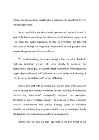 chronic one is sometimes exactly what a person needs in order to trigger
the healing process.
More specifically, the therapeutic provision of “optimal stress” –
against the backdrop of empathic attunement and authentic engagement
– is often the magic ingredient needed to overcome the inherent
resistance to change so frequently encountered in our patients with
longstanding emotional injuries and scars.
Too much challenge (traumatic stress) will overwhelm. Too little
challenge (minimal stress) will serve simply to reinforce the
dysfunctional status quo. But just the right combination of challenge and
support (optimal stress) will “galvanize to action” and provoke healing. I
refer to this as the Goldilocks Principle of Healing.
And so it is that with our finger ever on the pulse of the patient’s
level of anxiety and capacity to tolerate further challenge, we formulate
“incentivizing statements” strategically designed “to precipitate
disruption in order to trigger repair.” Ongoing use of these optimally
stressful interventions will induce healing cycles of defensive
destabilization followed by adaptive restabilization at ever-higher levels
of integration, dynamic balance, and functional capacity.
Behind this “no pain, no gain” approach is my firm belief in the
 