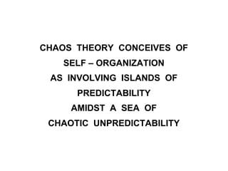 CHAOS THEORY CONCEIVES OF
SELF – ORGANIZATION
AS INVOLVING ISLANDS OF
PREDICTABILITY
AMIDST A SEA OF
CHAOTIC UNPREDICTABILITY
 