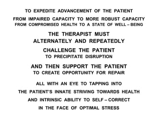 TO EXPEDITE ADVANCEMENT OF THE PATIENT
FROM IMPAIRED CAPACITY TO MORE ROBUST CAPACITY
FROM COMPROMISED HEALTH TO A STATE OF WELL – BEING
THE THERAPIST MUST
ALTERNATELY AND REPEATEDLY
CHALLENGE THE PATIENT
TO PRECIPITATE DISRUPTION
AND THEN SUPPORT THE PATIENT
TO CREATE OPPORTUNITY FOR REPAIR
ALL WITH AN EYE TO TAPPING INTO
THE PATIENT’S INNATE STRIVING TOWARDS HEALTH
AND INTRINSIC ABILITY TO SELF – CORRECT
IN THE FACE OF OPTIMAL STRESS
 