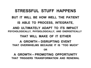 STRESSFUL STUFF HAPPENS
BUT IT WILL BE HOW WELL THE PATIENT
IS ABLE TO PROCESS, INTEGRATE,
AND ULTIMATELY ADAPT TO ITS IMPACT
PSYCHOLOGICALLY, PHYSIOLOGICALLY, AND ENERGETICALLY
THAT WILL MAKE OF IT EITHER
A GROWTH – DISRUPTING EVENT
THAT OVERWHELMS BECAUSE IT IS “TOO MUCH”
OR
A GROWTH – PROMOTING OPPORTUNITY
THAT TRIGGERS TRANSFORMATION AND RENEWAL
 
