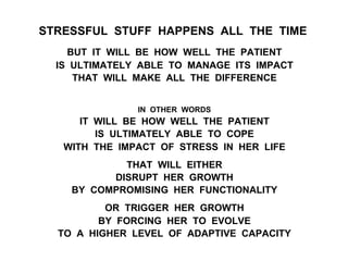 STRESSFUL STUFF HAPPENS ALL THE TIME
BUT IT WILL BE HOW WELL THE PATIENT
IS ULTIMATELY ABLE TO MANAGE ITS IMPACT
THAT WILL MAKE ALL THE DIFFERENCE
IN OTHER WORDS
IT WILL BE HOW WELL THE PATIENT
IS ULTIMATELY ABLE TO COPE
WITH THE IMPACT OF STRESS IN HER LIFE
THAT WILL EITHER
DISRUPT HER GROWTH
BY COMPROMISING HER FUNCTIONALITY
OR TRIGGER HER GROWTH
BY FORCING HER TO EVOLVE
TO A HIGHER LEVEL OF ADAPTIVE CAPACITY
 