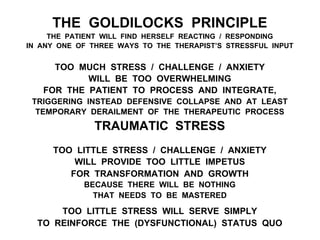 THE GOLDILOCKS PRINCIPLE
THE PATIENT WILL FIND HERSELF REACTING / RESPONDING
IN ANY ONE OF THREE WAYS TO THE THERAPIST’S STRESSFUL INPUT
TOO MUCH STRESS / CHALLENGE / ANXIETY
WILL BE TOO OVERWHELMING
FOR THE PATIENT TO PROCESS AND INTEGRATE,
TRIGGERING INSTEAD DEFENSIVE COLLAPSE AND AT LEAST
TEMPORARY DERAILMENT OF THE THERAPEUTIC PROCESS
TRAUMATIC STRESS
TOO LITTLE STRESS / CHALLENGE / ANXIETY
WILL PROVIDE TOO LITTLE IMPETUS
FOR TRANSFORMATION AND GROWTH
BECAUSE THERE WILL BE NOTHING
THAT NEEDS TO BE MASTERED
TOO LITTLE STRESS WILL SERVE SIMPLY
TO REINFORCE THE (DYSFUNCTIONAL) STATUS QUO
 