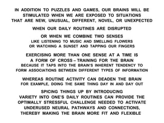 IN ADDITION TO PUZZLES AND GAMES, OUR BRAINS WILL BE
STIMULATED WHEN WE ARE EXPOSED TO SITUATIONS
THAT ARE NEW, UNUSUAL, DIFFERENT, NOVEL, OR UNEXPECTED
WHEN OUR DAILY ROUTINES ARE DISRUPTED
OR WHEN WE COMBINE TWO SENSES
LIKE LISTENING TO MUSIC AND SMELLING FLOWERS
OR WATCHING A SUNSET AND TAPPING OUR FINGERS
EXERCISING MORE THAN ONE SENSE AT A TIME IS
A FORM OF CROSS – TRAINING FOR THE BRAIN
BECAUSE IT TAPS INTO THE BRAIN’S INHERENT TENDENCY TO
FORM ASSOCIATIONS BETWEEN DIFFERENT TYPES OF INFORMATION
WHEREAS ROUTINE ACTIVITY CAN DEADEN THE BRAIN
FOR EXAMPLE, DOING THE SAME THING DAY IN AND DAY OUT
SPICING THINGS UP BY INTRODUCING
VARIETY INTO ONE’S DAILY ROUTINES CAN PROVIDE THE
OPTIMALLY STRESSFUL CHALLENGE NEEDED TO ACTIVATE
UNDERUSED NEURAL PATHWAYS AND CONNECTIONS,
THEREBY MAKING THE BRAIN MORE FIT AND FLEXIBLE
 