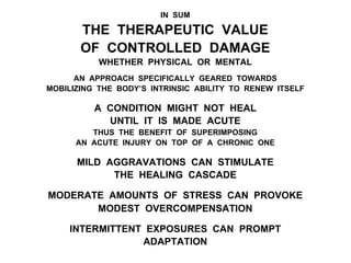 IN SUM
THE THERAPEUTIC VALUE
OF CONTROLLED DAMAGE
WHETHER PHYSICAL OR MENTAL
AN APPROACH SPECIFICALLY GEARED TOWARDS
MOBILIZING THE BODY’S INTRINSIC ABILITY TO RENEW ITSELF
A CONDITION MIGHT NOT HEAL
UNTIL IT IS MADE ACUTE
THUS THE BENEFIT OF SUPERIMPOSING
AN ACUTE INJURY ON TOP OF A CHRONIC ONE
MILD AGGRAVATIONS CAN STIMULATE
THE HEALING CASCADE
MODERATE AMOUNTS OF STRESS CAN PROVOKE
MODEST OVERCOMPENSATION
INTERMITTENT EXPOSURES CAN PROMPT
ADAPTATION
 