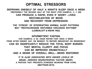 OPTIMAL STRESSORS
DEPRIVING ONESELF OF HALF A NIGHT’S SLEEP ONCE A WEEK
PREFERABLY THE SECOND HALF OF THE NIGHT (FOR EXAMPLE, 3 – 7 AM)
CAN PRODUCE A RAPID, EVEN IF SHORT – LIVED,
RESTABILIZATION OF MOOD
AND RECOVERY FROM DEPRESSION
THE “STRESS” OF INTERRUPTING NORMAL SLEEP PATTERNS
MAY “RESYNCHRONIZE DISTURBED CIRCADIAN RHYTHMS”
(LEIBENLUFT & WEHR 1992)
INTERMITTENT FASTING
FOR EXAMPLE, A 36 – HOUR WATER FAST ONCE A WEEK
FROM AFTER DINNER, SAY, ON MONDAY TO BEFORE BREAKFAST ON WEDNESDAY
CAN SO SIGNIFICANTLY REDUCE THE TOTAL BODY BURDEN
THAT MENTAL CLARITY AND FOCUS
CAN BE IMPROVED DRAMATICALLY
AND A SENSE OF OVERALL WELL – BEING RESTORED
IT IS ALSO ASSOCIATED WITH HIGHER LEVELS OF
BRAIN – DERIVED NEUROTROPHIC FACTOR (BDNF)
A PROTEIN THAT PREVENTS STRESSED NEURONS FROM DYING
(MATTSON 2015)
 