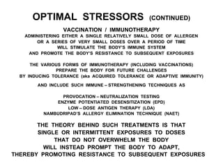 OPTIMAL STRESSORS (CONTINUED)
VACCINATION / IMMUNOTHERAPY
ADMINISTERING EITHER A SINGLE RELATIVELY SMALL DOSE OF ALLERGEN
OR A SERIES OF VERY SMALL DOSES OVER A PERIOD OF TIME
WILL STIMULATE THE BODY’S IMMUNE SYSTEM
AND PROMOTE THE BODY’S RESISTANCE TO SUBSEQUENT EXPOSURES
THE VARIOUS FORMS OF IMMUNOTHERAPY (INCLUDING VACCINATIONS)
PREPARE THE BODY FOR FUTURE CHALLENGES
BY INDUCING TOLERANCE (aka ACQUIRED TOLERANCE OR ADAPTIVE IMMUNITY)
AND INCLUDE SUCH IMMUNE – STRENGTHENING TECHNIQUES AS
PROVOCATION – NEUTRALIZATION TESTING
ENZYME POTENTIATED DESENSITIZATION (EPD)
LOW – DOSE ANTIGEN THERAPY (LDA)
NAMBUDRIPAD’S ALLERGY ELIMINATION TECHNIQUE (NAET)
THE THEORY BEHIND SUCH TREATMENTS IS THAT
SINGLE OR INTERMITTENT EXPOSURES TO DOSES
THAT DO NOT OVERWHELM THE BODY
WILL INSTEAD PROMPT THE BODY TO ADAPT,
THEREBY PROMOTING RESISTANCE TO SUBSEQUENT EXPOSURES
 