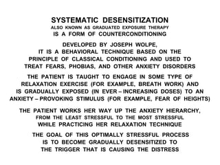 SYSTEMATIC DESENSITIZATION
ALSO KNOWN AS GRADUATED EXPOSURE THERAPY
IS A FORM OF COUNTERCONDITIONING
DEVELOPED BY JOSEPH WOLPE,
IT IS A BEHAVIORAL TECHNIQUE BASED ON THE
PRINCIPLE OF CLASSICAL CONDITIONING AND USED TO
TREAT FEARS, PHOBIAS, AND OTHER ANXIETY DISORDERS
THE PATIENT IS TAUGHT TO ENGAGE IN SOME TYPE OF
RELAXATION EXERCISE (FOR EXAMPLE, BREATH WORK) AND
IS GRADUALLY EXPOSED (IN EVER – INCREASING DOSES) TO AN
ANXIETY – PROVOKING STIMULUS (FOR EXAMPLE, FEAR OF HEIGHTS)
THE PATIENT WORKS HER WAY UP THE ANXIETY HIERARCHY,
FROM THE LEAST STRESSFUL TO THE MOST STRESSFUL
WHILE PRACTICING HER RELAXATION TECHNIQUE
THE GOAL OF THIS OPTIMALLY STRESSFUL PROCESS
IS TO BECOME GRADUALLY DESENSITIZED TO
THE TRIGGER THAT IS CAUSING THE DISTRESS
 