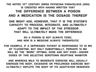 THE NOTED 16TH CENTURY SWISS PHYSICIAN PARACELSUS (2004)
IS CREDITED WITH HAVING WRITTEN THAT
THE DIFFERENCE BETWEEN A POISON
AND A MEDICATION IS THE DOSAGE THEREOF
ONE MIGHT ADD, HOWEVER, THAT IT IS THE SYSTEM’S
CAPACITY TO PROCESS, INTEGRATE, AND ULTIMATELY
ADAPT TO THE IMPACT OF THE STRESSOR
THAT WILL ULTIMATELY MAKE THE DIFFERENCE
SO A POISON IS NOT ALWAYS TOXIC,
AND NOR IS A MEDICINE ALWAYS THERAPEUTIC
FOR EXAMPLE, IF A DEPRESSED PATIENT IS RESPONDING TO 20 MG
OF FLUOXETINE, BUT ONLY SUBOPTIMALLY, PERHAPS 10 MG
WILL BE THE “MORE” OPTIMAL DOSE AND NOT EVER – HIGHER
DOSES OF THIS SELECTIVE SEROTONIN REUPTAKE INHIBITOR
AND WHEREAS MILD TO MODERATE EXERCISE WILL USUALLY
ENERGIZE THE BODY, EXCESSIVE OR PROLONGED EXERCISE MAY
ULTIMATELY DEPLETE THE BODY OF ITS ADAPTATION RESERVES
 