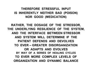 THEREFORE STRESSFUL INPUT
IS INHERENTLY NEITHER BAD (POISON)
NOR GOOD (MEDICATION)
RATHER, THE DOSAGE OF THE STRESSOR,
THE UNDERLYING RESILIENCE OF THE SYSTEM,
AND THE INTERFACE BETWEEN STRESSOR
AND SYSTEM WILL DETERMINE IF THE
PATIENT DEFENDS AND DEVOLVES
TO EVER – GREATER DISORGANIZATION
OR ADAPTS AND EVOLVES
BY WAY OF A SERIES OF HEALING CYCLES
TO EVER MORE COMPLEX LEVELS OF
ORGANIZATION AND DYNAMIC BALANCE
 