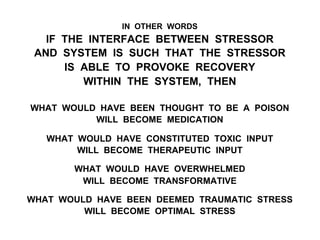 IN OTHER WORDS
IF THE INTERFACE BETWEEN STRESSOR
AND SYSTEM IS SUCH THAT THE STRESSOR
IS ABLE TO PROVOKE RECOVERY
WITHIN THE SYSTEM, THEN
WHAT WOULD HAVE BEEN THOUGHT TO BE A POISON
WILL BECOME MEDICATION
WHAT WOULD HAVE CONSTITUTED TOXIC INPUT
WILL BECOME THERAPEUTIC INPUT
WHAT WOULD HAVE OVERWHELMED
WILL BECOME TRANSFORMATIVE
WHAT WOULD HAVE BEEN DEEMED TRAUMATIC STRESS
WILL BECOME OPTIMAL STRESS
 