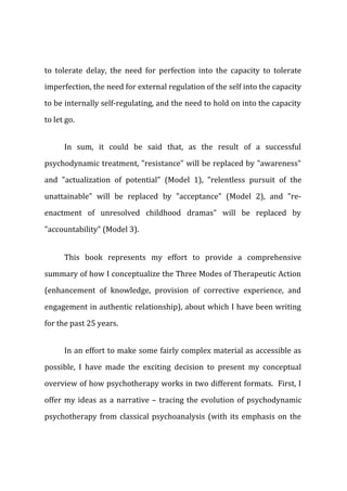 to tolerate delay, the need for perfection into the capacity to tolerate
imperfection, the need for external regulation of the self into the capacity
to be internally self-regulating, and the need to hold on into the capacity
to let go.
In sum, it could be said that, as the result of a successful
psychodynamic treatment, "resistance" will be replaced by "awareness"
and "actualization of potential" (Model 1), "relentless pursuit of the
unattainable" will be replaced by "acceptance" (Model 2), and "re-
enactment of unresolved childhood dramas" will be replaced by
"accountability" (Model 3).
This book represents my effort to provide a comprehensive
summary of how I conceptualize the Three Modes of Therapeutic Action
(enhancement of knowledge, provision of corrective experience, and
engagement in authentic relationship), about which I have been writing
for the past 25 years.
In an effort to make some fairly complex material as accessible as
possible, I have made the exciting decision to present my conceptual
overview of how psychotherapy works in two different formats. First, I
offer my ideas as a narrative – tracing the evolution of psychodynamic
psychotherapy from classical psychoanalysis (with its emphasis on the
 