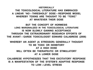 HISTORICALLY
THE TOXICOLOGICAL LITERATURE HAS EMBRACED
A LINEAR “NO – THRESHOLD” DOSE – RESPONSE MODEL
WHEREBY TOXINS ARE THOUGHT TO BE “TOXIC”
AT WHATEVER THEIR DOSE
BUT THE CONCEPT OF HORMESIS
LONG MARGINALIZED IN THE TOXICOLOGICAL LITERATURE
IS NOW SLOWLY GAINING ACCEPTANCE
THROUGH THE EXTRAORDINARY RESEARCH EFFORTS OF
THE AVANT – GARDE TOXICOLOGIST EDWARD CALABRESE (2008)
WHEREBY AN AGENT (A STRESSOR) GENERALLY THOUGHT
TO BE TOXIC OR INHIBITORY
AT A HIGH DOSE
WILL OFTEN BE THERAPEUTIC OR STIMULATORY
AT A LOWER DOSE
CALABRESE HYPOTHESIZES THAT THIS EXCITATORY RESPONSE
IS A MANIFESTATION OF THE SYSTEM’S ADAPTIVE RESPONSE
TO LOW – LEVEL STRESS
 