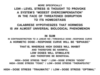 MORE SPECIFICALLY
LOW – LEVEL STRESS IS THOUGHT TO PROVOKE
A SYSTEM’S “MODEST OVERCOMPENSATION”
IN THE FACE OF THREATENED DISRUPTION
TO ITS HOMEOSTASIS
CALABRESE HYPOTHESIZES THAT HORMESIS
IS AN ALMOST UNIVERSAL BIOLOGICAL PHENOMENON
IN SUM
IN CONTRADISTINCTION TO A LINEAR NO – THRESHOLD DOSE – RESPONSE CURVE
A HORMETIC DOSE – RESPONSE CURVE WILL BE “BIPHASIC”
THAT IS, WHEREAS HIGH DOSES WILL INHIBIT
AND THEREFORE BE HARMFUL
LOW DOSES WILL STIMULATE
AND THEREFORE BE BENEFICIAL
HIGH – DOSE STRESS “BAD” / LOW – DOSE STRESS “GOOD”
HIGH – DOSE STRESS “TOXIC” / LOW – DOSE STRESS “THERAPEUTIC”
HIGH – DOSE STRESS “TRAUMATIC” / LOW – DOSE STRESS “OPTIMAL”
 