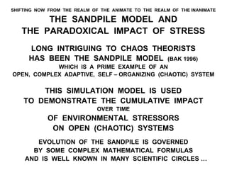 SHIFTING NOW FROM THE REALM OF THE ANIMATE TO THE REALM OF THE INANIMATE
THE SANDPILE MODEL AND
THE PARADOXICAL IMPACT OF STRESS
LONG INTRIGUING TO CHAOS THEORISTS
HAS BEEN THE SANDPILE MODEL (BAK 1996)
WHICH IS A PRIME EXAMPLE OF AN
OPEN, COMPLEX ADAPTIVE, SELF – ORGANIZING (CHAOTIC) SYSTEM
THIS SIMULATION MODEL IS USED
TO DEMONSTRATE THE CUMULATIVE IMPACT
OVER TIME
OF ENVIRONMENTAL STRESSORS
ON OPEN (CHAOTIC) SYSTEMS
EVOLUTION OF THE SANDPILE IS GOVERNED
BY SOME COMPLEX MATHEMATICAL FORMULAS
AND IS WELL KNOWN IN MANY SCIENTIFIC CIRCLES …
 