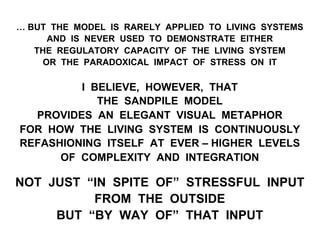 … BUT THE MODEL IS RARELY APPLIED TO LIVING SYSTEMS
AND IS NEVER USED TO DEMONSTRATE EITHER
THE REGULATORY CAPACITY OF THE LIVING SYSTEM
OR THE PARADOXICAL IMPACT OF STRESS ON IT
I BELIEVE, HOWEVER, THAT
THE SANDPILE MODEL
PROVIDES AN ELEGANT VISUAL METAPHOR
FOR HOW THE LIVING SYSTEM IS CONTINUOUSLY
REFASHIONING ITSELF AT EVER – HIGHER LEVELS
OF COMPLEXITY AND INTEGRATION
NOT JUST “IN SPITE OF” STRESSFUL INPUT
FROM THE OUTSIDE
BUT “BY WAY OF” THAT INPUT
 