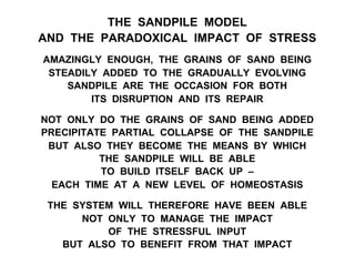 THE SANDPILE MODEL
AND THE PARADOXICAL IMPACT OF STRESS
AMAZINGLY ENOUGH, THE GRAINS OF SAND BEING
STEADILY ADDED TO THE GRADUALLY EVOLVING
SANDPILE ARE THE OCCASION FOR BOTH
ITS DISRUPTION AND ITS REPAIR
NOT ONLY DO THE GRAINS OF SAND BEING ADDED
PRECIPITATE PARTIAL COLLAPSE OF THE SANDPILE
BUT ALSO THEY BECOME THE MEANS BY WHICH
THE SANDPILE WILL BE ABLE
TO BUILD ITSELF BACK UP –
EACH TIME AT A NEW LEVEL OF HOMEOSTASIS
THE SYSTEM WILL THEREFORE HAVE BEEN ABLE
NOT ONLY TO MANAGE THE IMPACT
OF THE STRESSFUL INPUT
BUT ALSO TO BENEFIT FROM THAT IMPACT
 
