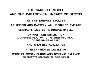 THE SANDPILE MODEL
AND THE PARADOXICAL IMPACT OF STRESS
AS THE SANDPILE EVOLVES
AN UNDERLYING PATTERN WILL BEGIN TO EMERGE
CHARACTERIZED BY RECURSIVE CYCLES
OF FIRST DESTABILIZATION
A DEFENSIVE REACTION TO THE STRESSFUL IMPACT
OF THE GRAINS OF SAND
AND THEN RESTABILIZATION
AT EVER – HIGHER LEVELS OF
COMPLEX ORGANIZATION AND DYNAMIC BALANCE
AN ADAPTIVE RESPONSE TO THAT IMPACT
 