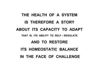 THE HEALTH OF A SYSTEM
IS THEREFORE A STORY
ABOUT ITS CAPACITY TO ADAPT
THAT IS, ITS ABILITY TO SELF – REGULATE
AND TO RESTORE
ITS HOMEOSTATIC BALANCE
IN THE FACE OF CHALLENGE
 