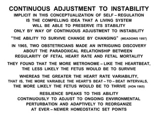 CONTINUOUS ADJUSTMENT TO INSTABILITY
IMPLICIT IN THIS CONCEPTUALIZATION OF SELF – REGULATION
IS THE COMPELLING IDEA THAT A LIVING SYSTEM
WILL BE ABLE TO PRESERVE ITS STABILITY
ONLY BY WAY OF CONTINUOUS ADJUSTMENT TO INSTABILITY
“THE ABILITY TO SURVIVE CHANGE BY CHANGING” (MEADOWS 1997)
IN 1965, TWO OBSTETRICIANS MADE AN INTRIGUING DISCOVERY
ABOUT THE PARADOXICAL RELATIONSHIP BETWEEN
REGULARITY OF FETAL HEART RATE AND FETAL MORTALITY
THEY FOUND THAT THE MORE METRONOME – LIKE THE HEARTBEAT,
THE LESS LIKELY THE FETUS WOULD BE TO SURVIVE
WHEREAS THE GREATER THE HEART RATE VARIABILITY,
THAT IS, THE MORE VARIABLE THE HEART’S BEAT – TO – BEAT INTERVALS,
THE MORE LIKELY THE FETUS WOULD BE TO THRIVE (HON 1965)
RESILIENCE SPEAKS TO THIS ABILITY
CONTINUOUSLY TO ADJUST TO ONGOING ENVIRONMENTAL
PERTURBATION AND ADAPTIVELY TO REORGANIZE
AT EVER – NEWER HOMEOSTATIC SET POINTS
 