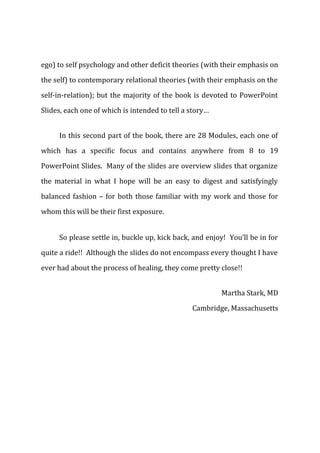 ego) to self psychology and other deficit theories (with their emphasis on
the self) to contemporary relational theories (with their emphasis on the
self-in-relation); but the majority of the book is devoted to PowerPoint
Slides, each one of which is intended to tell a story…
In this second part of the book, there are 28 Modules, each one of
which has a specific focus and contains anywhere from 8 to 19
PowerPoint Slides. Many of the slides are overview slides that organize
the material in what I hope will be an easy to digest and satisfyingly
balanced fashion – for both those familiar with my work and those for
whom this will be their first exposure.
So please settle in, buckle up, kick back, and enjoy! You’ll be in for
quite a ride!! Although the slides do not encompass every thought I have
ever had about the process of healing, they come pretty close!!
Martha Stark, MD
Cambridge, Massachusetts
 