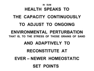 IN SUM
HEALTH SPEAKS TO
THE CAPACITY CONTINUOUSLY
TO ADJUST TO ONGOING
ENVIRONMENTAL PERTURBATION
THAT IS, TO THE STRESS OF THOSE GRAINS OF SAND
AND ADAPTIVELY TO
RECONSTITUTE AT
EVER – NEWER HOMEOSTATIC
SET POINTS
 