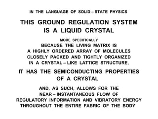 IN THE LANGUAGE OF SOLID – STATE PHYSICS
THIS GROUND REGULATION SYSTEM
IS A LIQUID CRYSTAL
MORE SPECIFICALLY
BECAUSE THE LIVING MATRIX IS
A HIGHLY ORDERED ARRAY OF MOLECULES
CLOSELY PACKED AND TIGHTLY ORGANIZED
IN A CRYSTAL – LIKE LATTICE STRUCTURE,
IT HAS THE SEMICONDUCTING PROPERTIES
OF A CRYSTAL
AND, AS SUCH, ALLOWS FOR THE
NEAR – INSTANTANEOUS FLOW OF
REGULATORY INFORMATION AND VIBRATORY ENERGY
THROUGHOUT THE ENTIRE FABRIC OF THE BODY
 