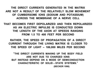 THE DIRECT CURRENTS GENERATED IN THE MATRIX
ARE NOT A RESULT OF THE RELATIVELY SLOW MOVEMENT
OF CUMBERSOME IONS (SODIUM AND POTASSIUM)
ACROSS THE MEMBRANE OF A NERVE CELL
THAT BECOMES FIRST DEPOLARIZED AND THEN REPOLARIZED
AS AN ELECTRIC IMPULSE IS CONDUCTED DOWN
THE LENGTH OF THE AXON AT SPEEDS RANGING
FROM 1.5 TO 400 FEET PER SECOND
RATHER, THE SPEED OF PROPAGATION OF A DIRECT
CURRENT THROUGH THE LIVING MATRIX IS CLOSER TO
THE SPEED OF LIGHT – 186,000 MILES PER SECOND
“THE DIRECT CURRENTS MAKING UP THE BODY FIELD
ARE NOT DUE TO CHARGED IONS
BUT INSTEAD DEPEND ON A MODE OF SEMICONDUCTION
CHARACTERISTIC OF SOLID – STATE SYSTEMS.”
(BECKER 1998)
 