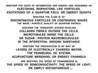 WHETHER THE UNITS OF INFORMATION AND ENERGY ARE DESCRIBED AS
ELECTRONS, BIOPHOTONS, LIFE PARTICLES,
EXCITATIONS OF A QUANTUM FIELD, OR ENERGY QUANTA
WHETHER THE FLOW IS OF
DISCONTINUOUS PARTICLES OR CONTINUOUS WAVES
THE WAVE – PARTICLE DUALITY OF QUANTUM PHYSICS
WHETHER THE TRANSPORT SYSTEM INVOLVES
COLLAGEN FIBRILS OUTSIDE THE CELLS,
MICROTUBULES INSIDE THE CELLS,
OR SUGAR – PROTEIN MACROMOLECULES
IN THE INTERSTITIAL GROUND SUBSTANCE
WHETHER THE PROPAGATION IS BY WAY OF
LAYERS OF ELECTRICALLY CHARGED WATER,
THE PERINEURAL DC SYSTEM,
ACUPUNCTURE MERIDIANS, OR ENERGY CHANNELS
AND WHETHER THE SPEED OF TRANSMISSION IS
THE SPEED OF SEMICONDUCTIVITY, THE SPEED OF LIGHT,
OR SIMPLY INSTANTANEOUS …
 