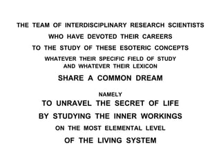 THE TEAM OF INTERDISCIPLINARY RESEARCH SCIENTISTS
WHO HAVE DEVOTED THEIR CAREERS
TO THE STUDY OF THESE ESOTERIC CONCEPTS
WHATEVER THEIR SPECIFIC FIELD OF STUDY
AND WHATEVER THEIR LEXICON
SHARE A COMMON DREAM
NAMELY
TO UNRAVEL THE SECRET OF LIFE
BY STUDYING THE INNER WORKINGS
ON THE MOST ELEMENTAL LEVEL
OF THE LIVING SYSTEM
 