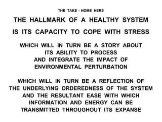 THE TAKE – HOME HERE
THE HALLMARK OF A HEALTHY SYSTEM
IS ITS CAPACITY TO COPE WITH STRESS
WHICH WILL IN TURN BE A STORY ABOUT
ITS ABILITY TO PROCESS
AND INTEGRATE THE IMPACT OF
ENVIRONMENTAL PERTURBATION
WHICH WILL IN TURN BE A REFLECTION OF
THE UNDERLYING ORDEREDNESS OF THE SYSTEM
AND THE RESULTANT EASE WITH WHICH
INFORMATION AND ENERGY CAN BE
TRANSMITTED THROUGHOUT ITS EXPANSE
 