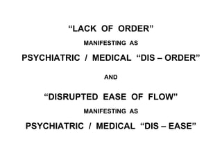 “LACK OF ORDER”
MANIFESTING AS
PSYCHIATRIC / MEDICAL “DIS – ORDER”
AND
“DISRUPTED EASE OF FLOW”
MANIFESTING AS
PSYCHIATRIC / MEDICAL “DIS – EASE”
 