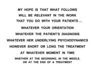 MY HOPE IS THAT WHAT FOLLOWS
WILL BE RELEVANT IN THE WORK
THAT YOU DO WITH YOUR PATIENTS …
WHATEVER YOUR ORIENTATION
WHATEVER THE PATIENT’S DIAGNOSIS
WHATEVER HER UNDERLYING PSYCHODYNAMICS
HOWEVER SHORT OR LONG THE TREATMENT
AT WHATEVER MOMENT IN TIME
WHETHER AT THE BEGINNING, IN THE MIDDLE,
OR AT THE END OF A TREATMENT
 