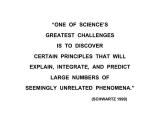 “ONE OF SCIENCE’S
GREATEST CHALLENGES
IS TO DISCOVER
CERTAIN PRINCIPLES THAT WILL
EXPLAIN, INTEGRATE, AND PREDICT
LARGE NUMBERS OF
SEEMINGLY UNRELATED PHENOMENA.”
(SCHWARTZ 1999)
 